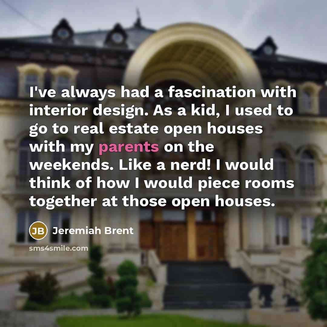 “I've always had a fascination with interior design. As a kid, I used to go to real estate open houses with my parents on the weekends. Like a nerd! I would think of how I would piece rooms together at those open houses.” quote by Jeremiah Brent