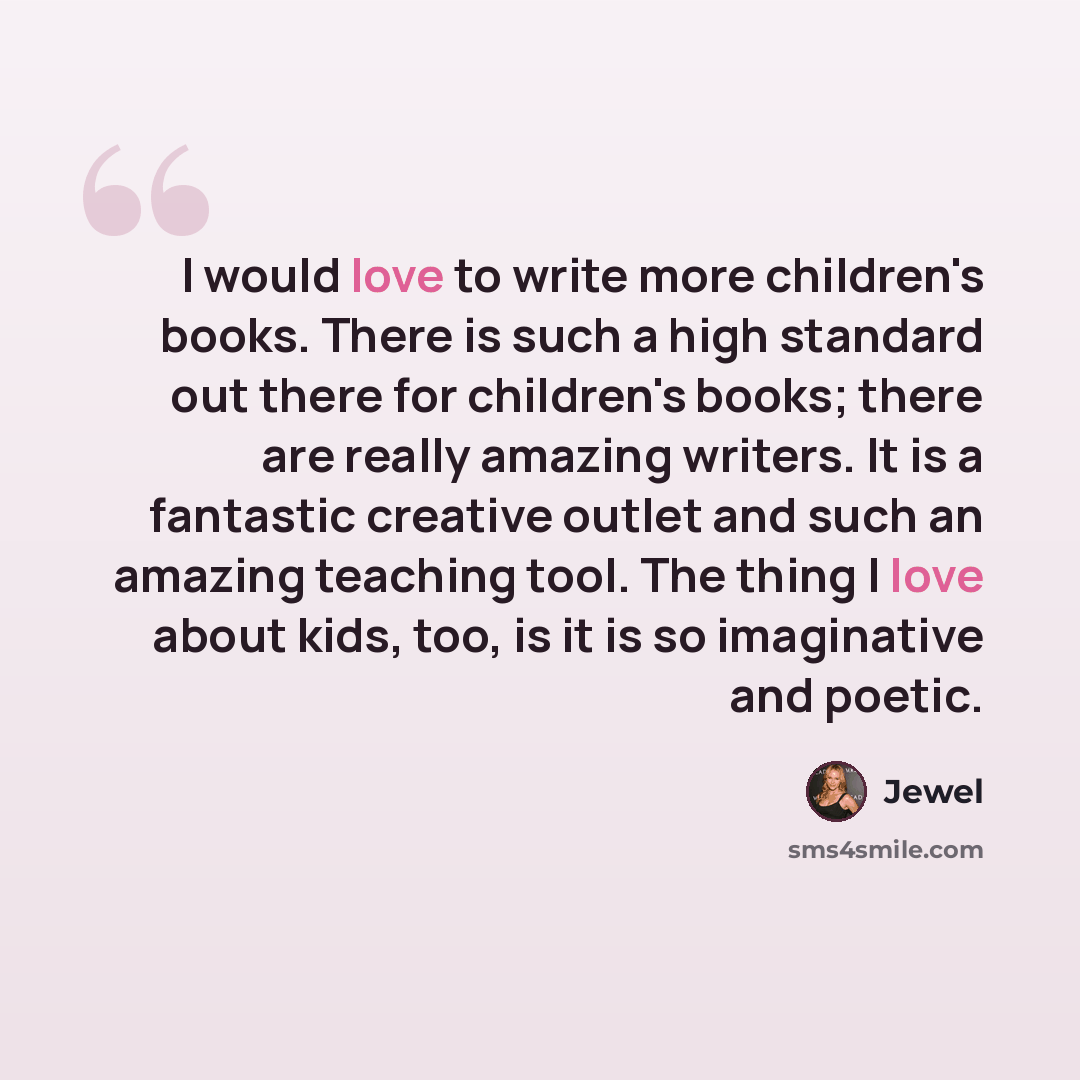 “I would love to write more children's books. There is such a high standard out there for children's books; there are really amazing writers. It is a fantastic creative outlet and such an amazing teaching tool. The thing I love about kids, too, is it is so imaginative and poetic.” quote by Jewel