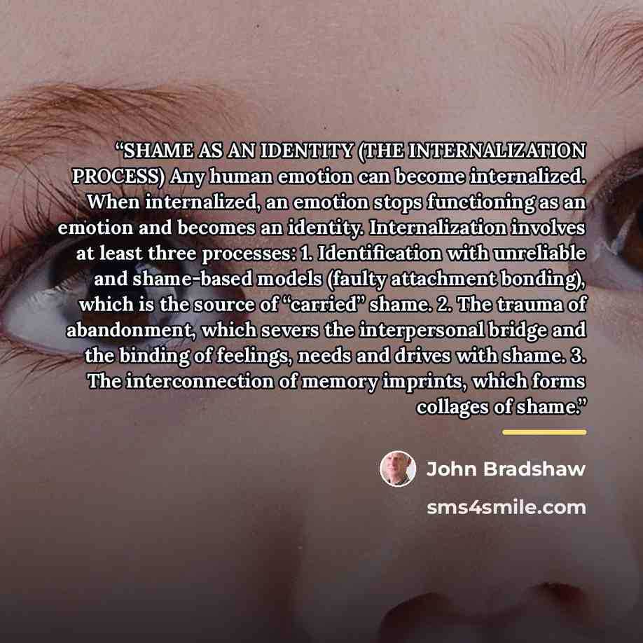 “SHAME AS AN IDENTITY (THE INTERNALIZATION PROCESS) Any human emotion can become internalized. When internalized, an emotion stops functioning as an emotion and becomes an identity. Internalization involves at least three processes: 1. Identification with unreliable and shame-based models (faulty…” quote by John Bradshaw