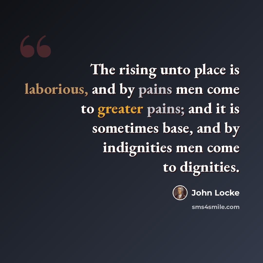 “The rising unto place is laborious, and by pains men come to greater pains; and it is sometimes base, and by indignities men come to dignities.” quote by John Locke