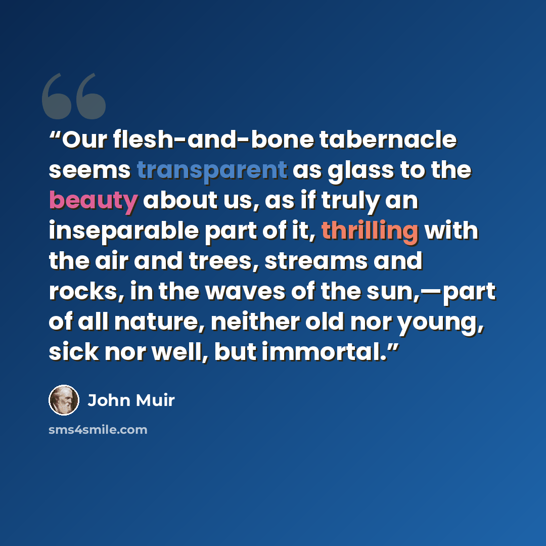 “Our flesh-and-bone tabernacle seems transparent as glass to the beauty about us, as if truly an inseparable part of it, thrilling with the air and trees, streams and rocks, in the waves of the sun,—part of all nature, neither old nor young, sick nor well, but immortal.” quote by John Muir