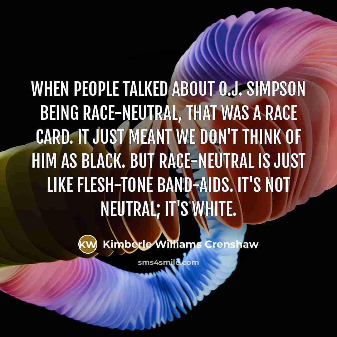 “When people talked about O.J. Simpson being race-neutral, that was a race card. It just meant we don't think of him as black. But race-neutral is just like flesh-tone Band-aids. It's not neutral; it's white.” quote by Kimberle Williams Crenshaw