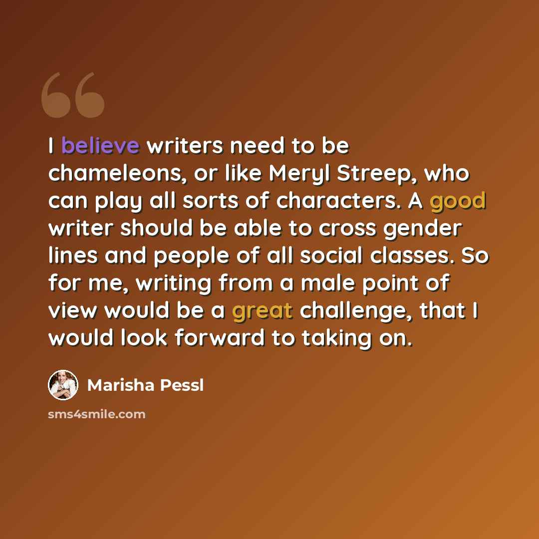 “I believe writers need to be chameleons, or like Meryl Streep, who can play all sorts of characters. A good writer should be able to cross gender lines and people of all social classes. So for me, writing from a male point of view would be a great challenge, that I would look forward to taking on.” quote by Marisha Pessl