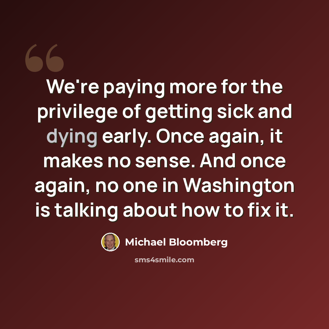 “We're paying more for the privilege of getting sick and dying early. Once again, it makes no sense. And once again, no one in Washington is talking about how to fix it.” quote by Michael Bloomberg
