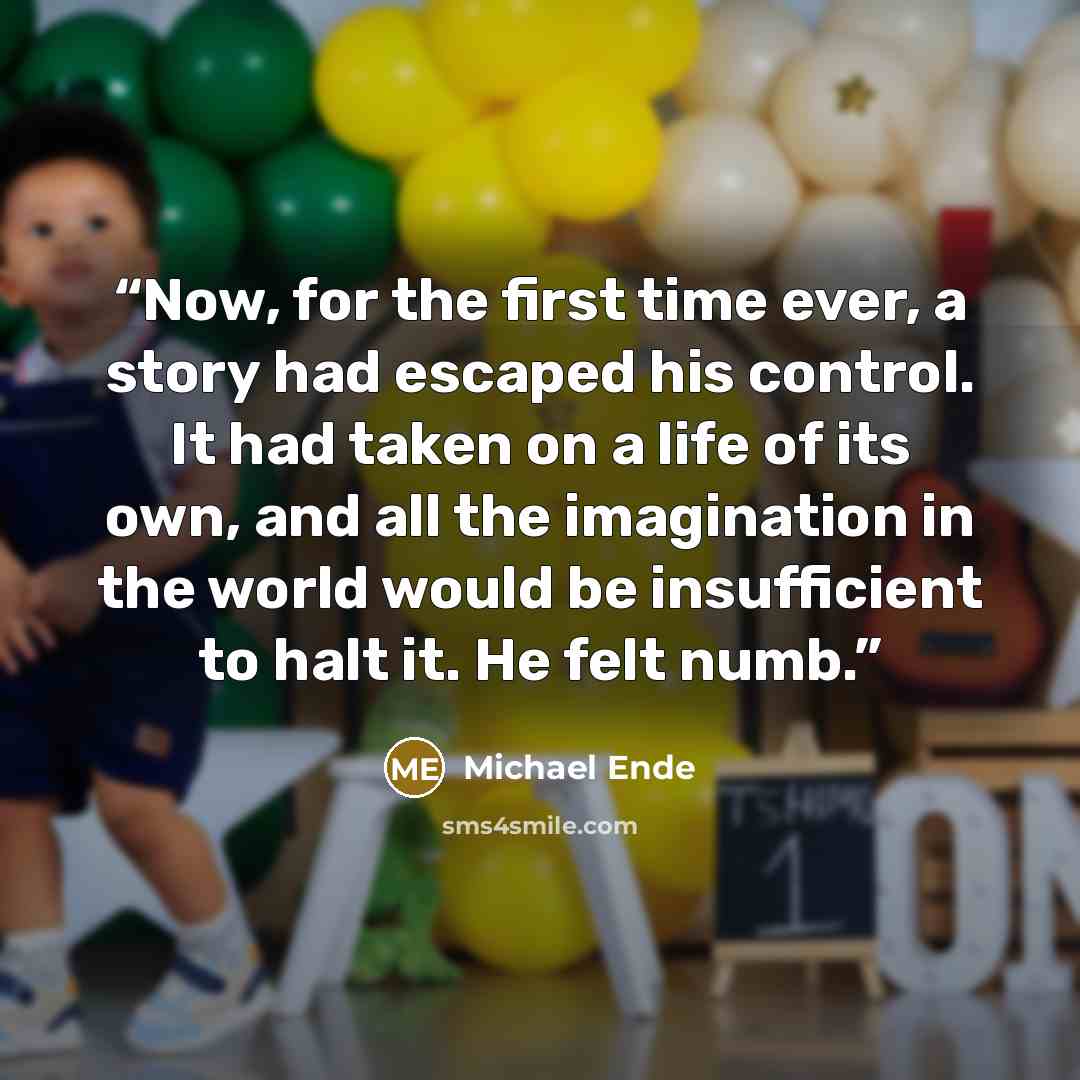 “Now, for the first time ever, a story had escaped his control. It had taken on a life of its own, and all the imagination in the world would be insufficient to halt it. He felt numb.” quote by Michael Ende