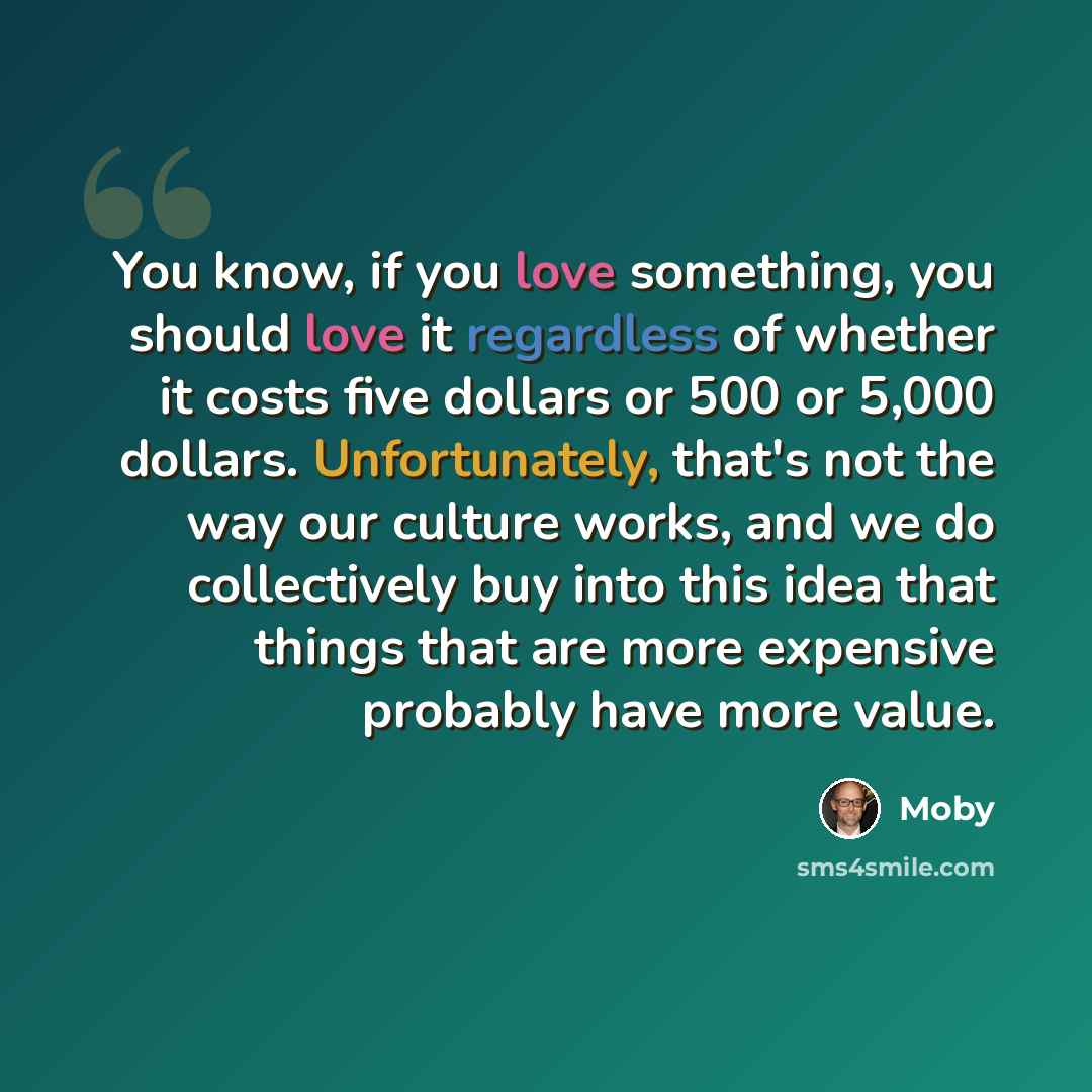 “You know, if you love something, you should love it regardless of whether it costs five dollars or 500 or 5,000 dollars. Unfortunately, that's not the way our culture works, and we do collectively buy into this idea that things that are more expensive probably have more value.” quote by Moby
