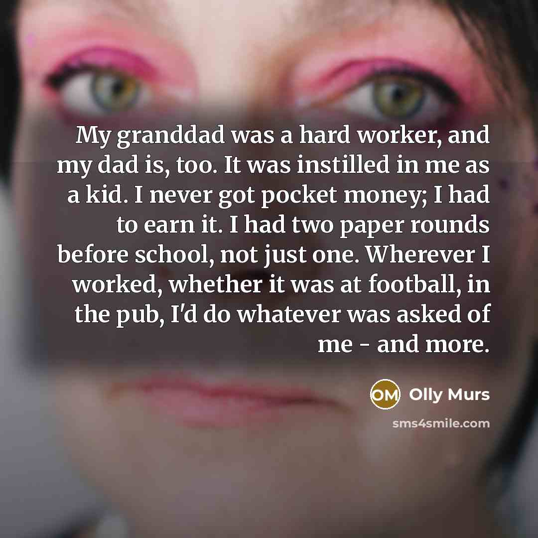 “My granddad was a hard worker, and my dad is, too. It was instilled in me as a kid. I never got pocket money; I had to earn it. I had two paper rounds before school, not just one. Wherever I worked, whether it was at football, in the pub, I'd do whatever was asked of me - and more.” quote by Olly Murs