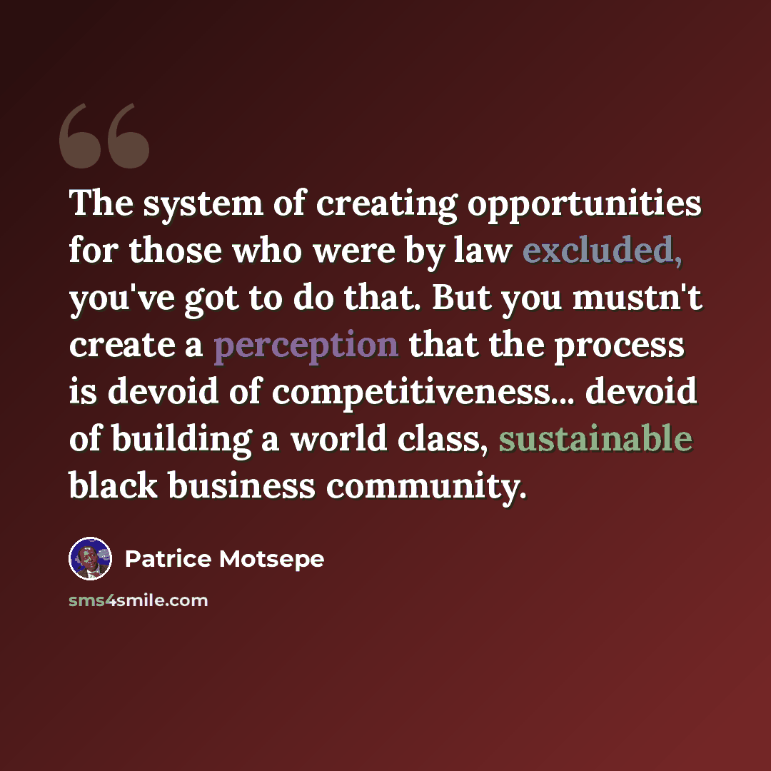 “The system of creating opportunities for those who were by law excluded, you've got to do that. But you mustn't create a perception that the process is devoid of competitiveness... devoid of building a world class, sustainable black business community.” quote by Patrice Motsepe