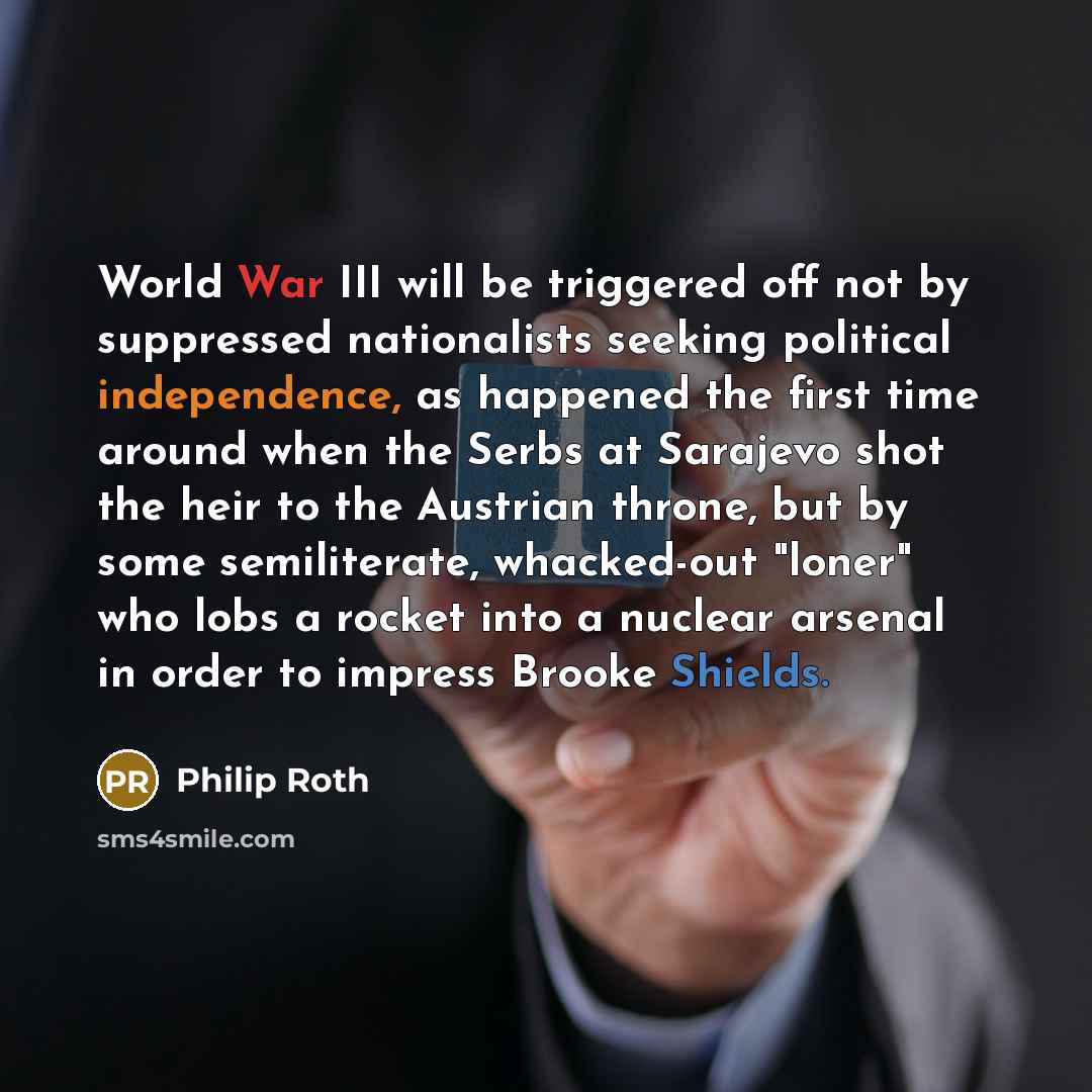 “World War III will be triggered off not by suppressed nationalists seeking political independence, as happened the first time around when the Serbs at Sarajevo shot the heir to the Austrian throne, but by some semiliterate, whacked-out "loner" who lobs a rocket into a nuclear arsenal in order to…” quote by Philip Roth