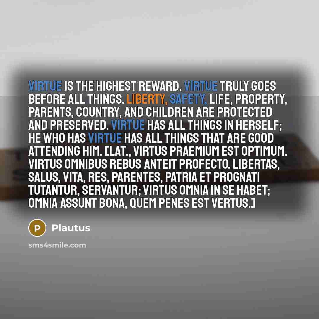 “Virtue is the highest reward. Virtue truly goes before all things. Liberty, safety, life, property, parents, country, and children are protected and preserved. Virtue has all things in herself; he who has virtue has all things that are good attending him. [Lat., Virtus praemium est optimum. Virtus…” quote by Plautus