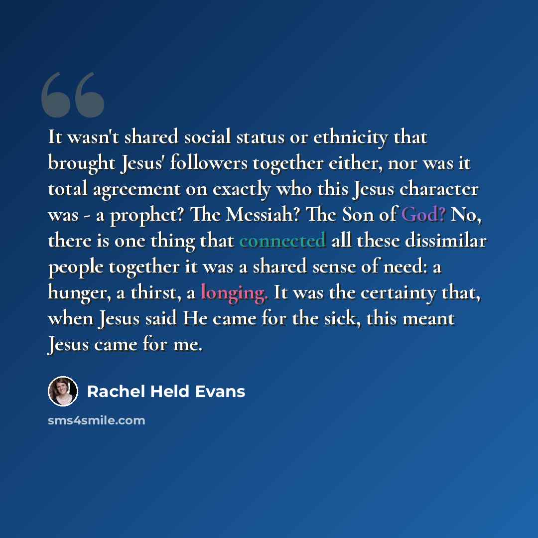 “It wasn't shared social status or ethnicity that brought Jesus' followers together either, nor was it total agreement on exactly who this Jesus character was - a prophet? The Messiah? The Son of God? No, there is one thing that connected all these dissimilar people together it was a shared sense…” quote by Rachel Held Evans