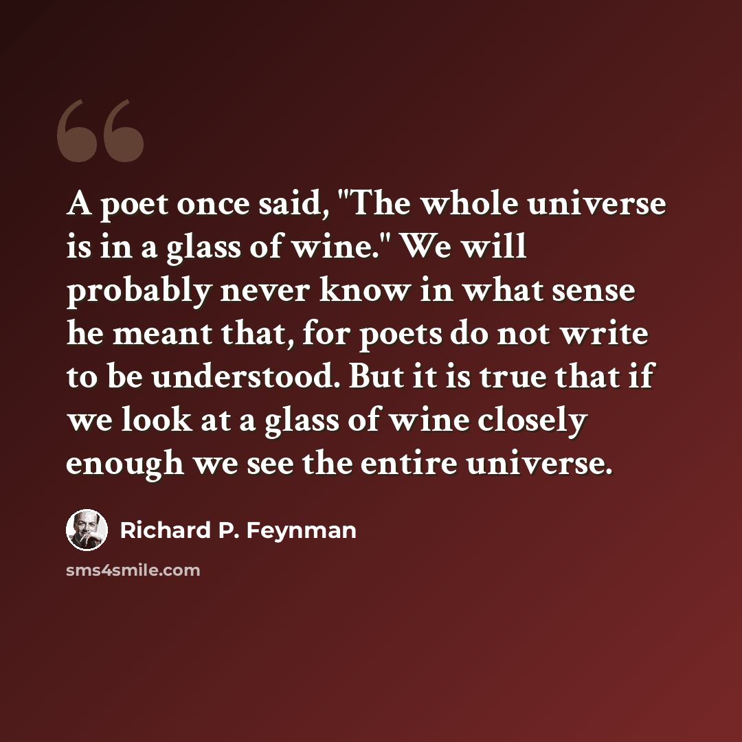 “A poet once said, "The whole universe is in a glass of wine." We will probably never know in what sense he meant that, for poets do not write to be understood. But it is true that if we look at a glass of wine closely enough we see the entire universe.” quote by Richard P. Feynman