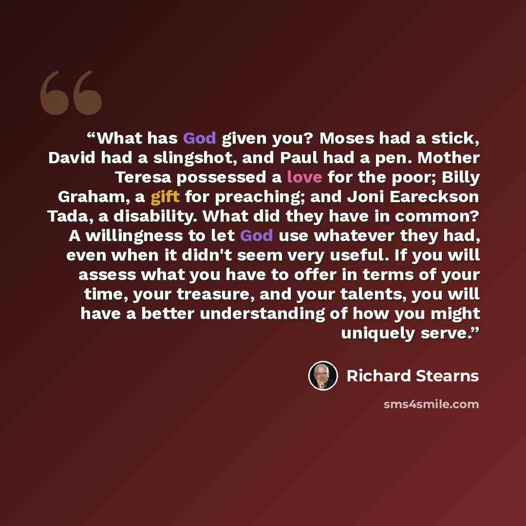 “What has God given you? Moses had a stick, David had a slingshot, and Paul had a pen. Mother Teresa possessed a love for the poor; Billy Graham, a gift for preaching; and Joni Eareckson Tada, a disability. What did they have in common? A willingness to let God use whatever they had, even when it…” quote by Richard Stearns