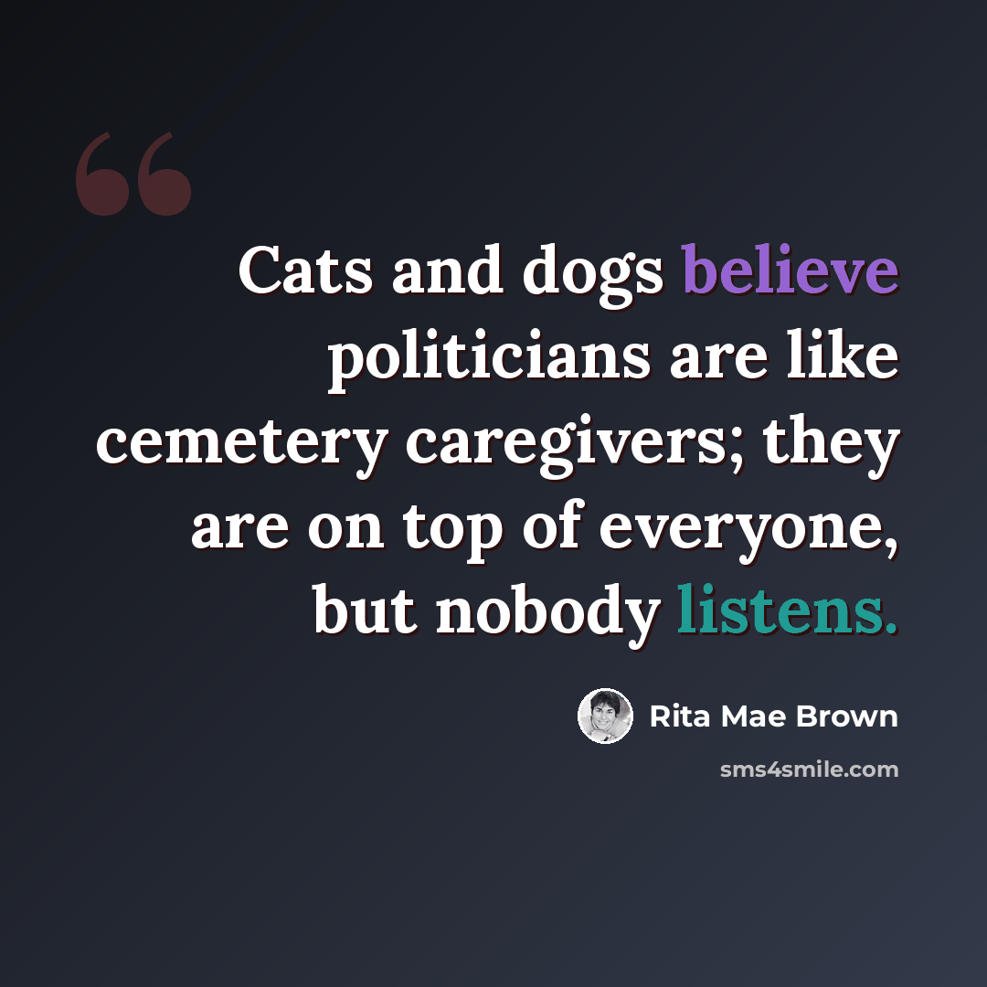 “Cats and dogs believe politicians are like cemetery caregivers; they are on top of everyone, but nobody listens.” quote by Rita Mae Brown