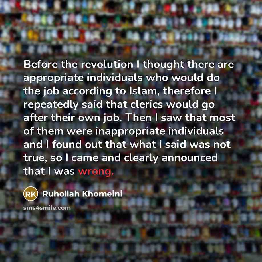 “Before the revolution I thought there are appropriate individuals who would do the job according to Islam, therefore I repeatedly said that clerics would go after their own job. Then I saw that most of them were inappropriate individuals and I found out that what I said was not true, so I came and…” quote by Ruhollah Khomeini