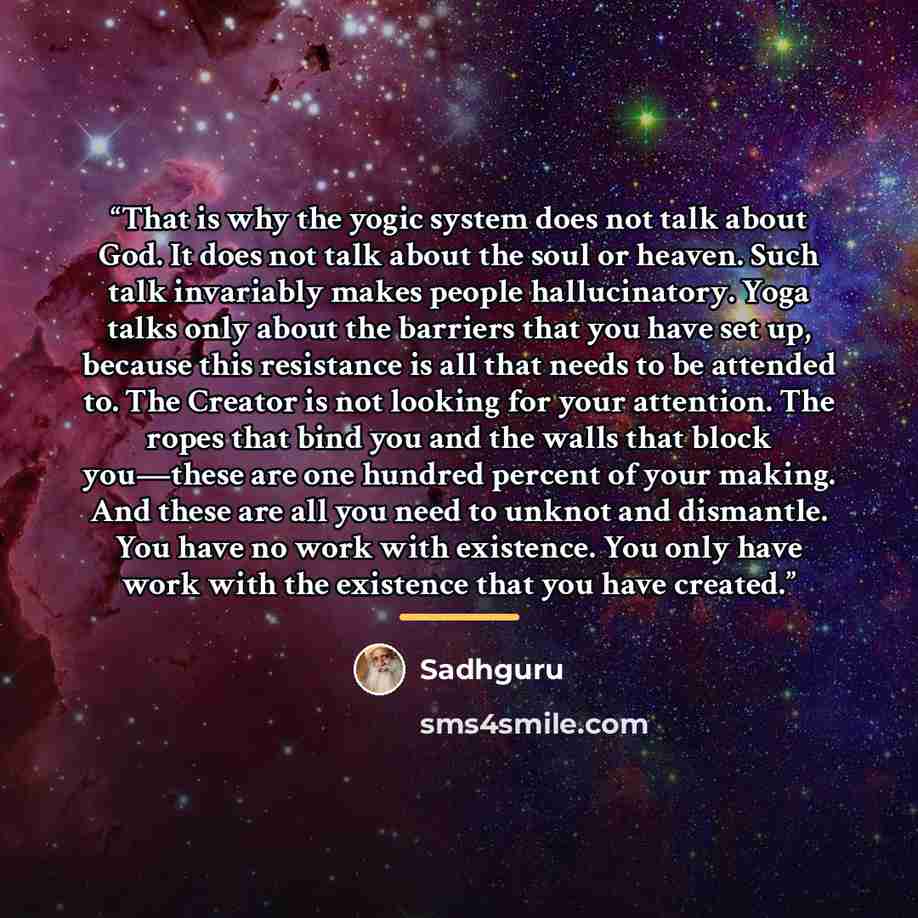 “That is why the yogic system does not talk about God. It does not talk about the soul or heaven. Such talk invariably makes people hallucinatory. Yoga talks only about the barriers that you have set up, because this resistance is all that needs to be attended to. The Creator is not looking for…” quote by Sadhguru