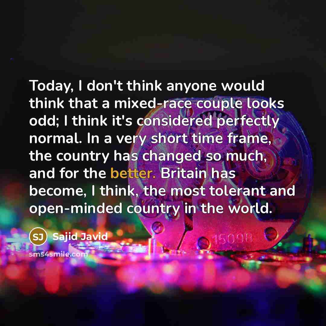 “Today, I don't think anyone would think that a mixed-race couple looks odd; I think it's considered perfectly normal. In a very short time frame, the country has changed so much, and for the better. Britain has become, I think, the most tolerant and open-minded country in the world.” quote by Sajid Javid