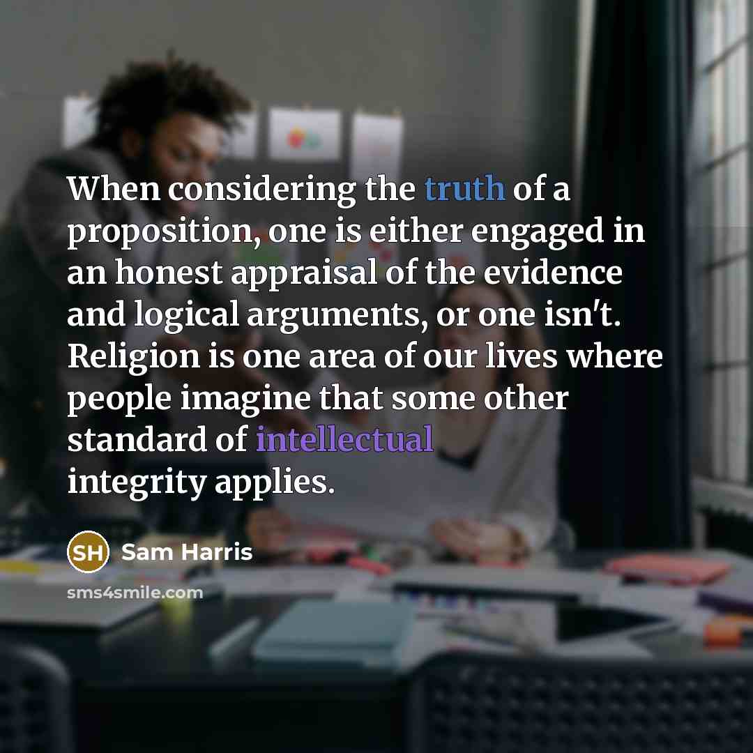 “When considering the truth of a proposition, one is either engaged in an honest appraisal of the evidence and logical arguments, or one isn't. Religion is one area of our lives where people imagine that some other standard of intellectual integrity applies.” quote by Sam Harris