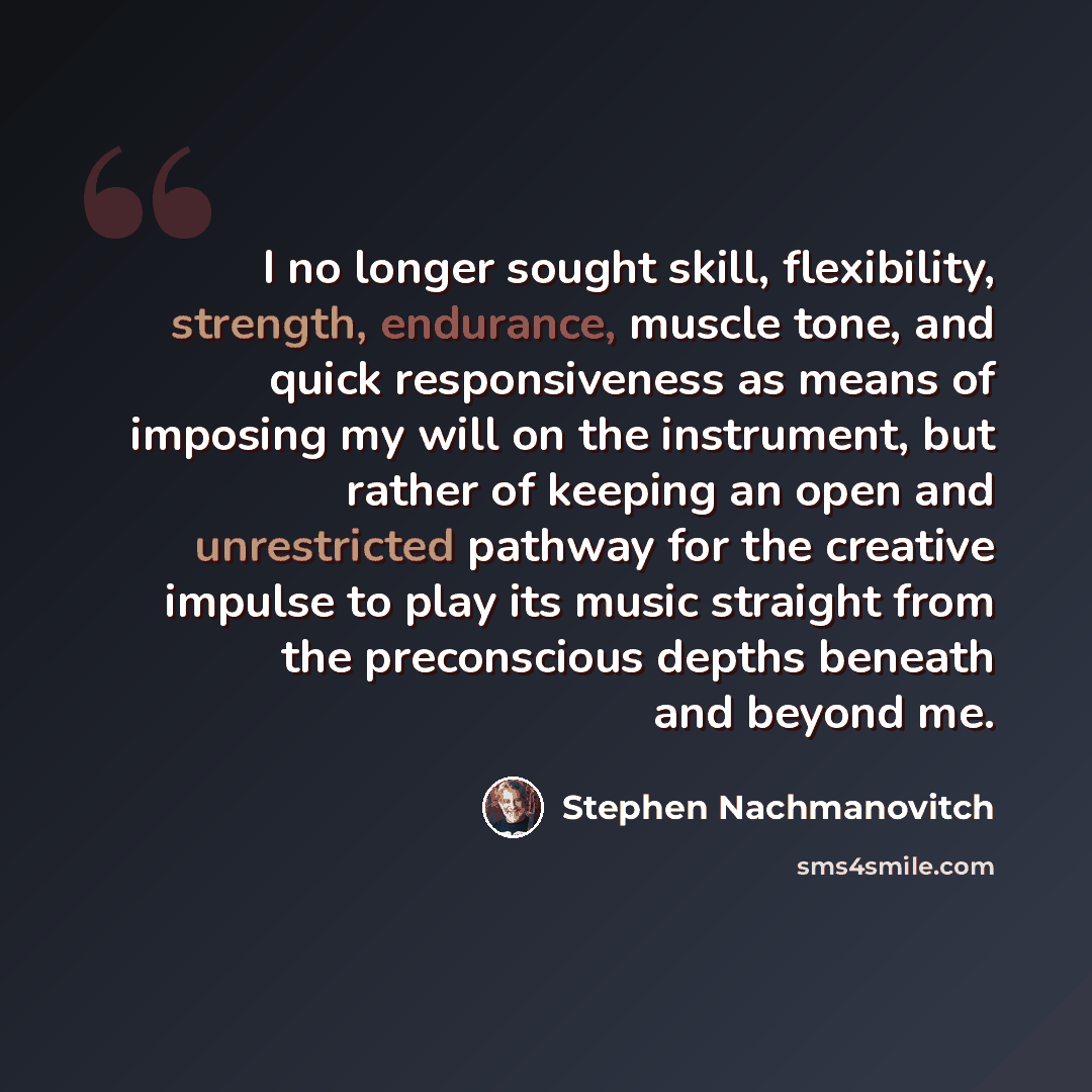 “I no longer sought skill, flexibility, strength, endurance, muscle tone, and quick responsiveness as means of imposing my will on the instrument, but rather of keeping an open and unrestricted pathway for the creative impulse to play its music straight from the preconscious depths beneath and…” quote by Stephen Nachmanovitch