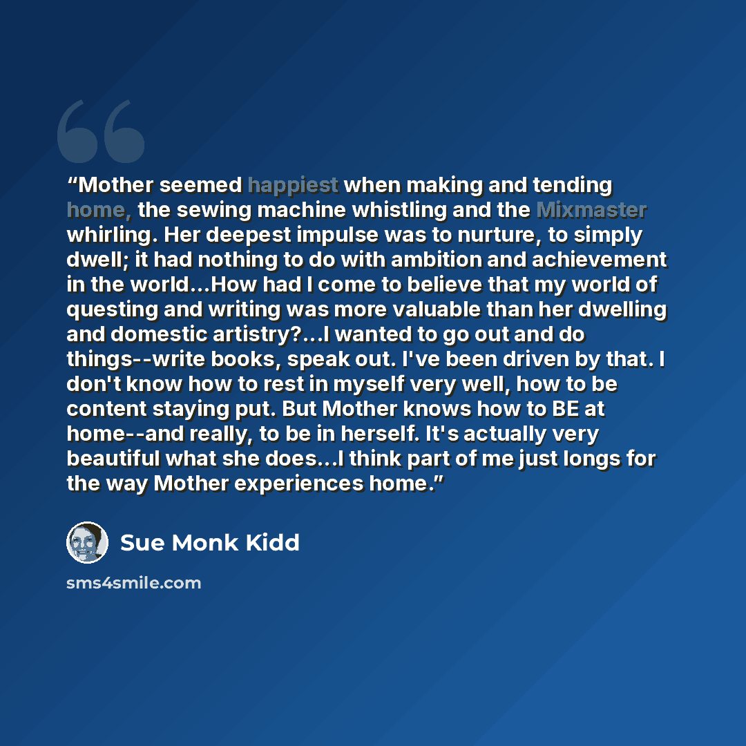“Mother seemed happiest when making and tending home, the sewing machine whistling and the Mixmaster whirling. Her deepest impulse was to nurture, to simply dwell; it had nothing to do with ambition and achievement in the world...How had I come to believe that my world of questing and writing was…” quote by Sue Monk Kidd