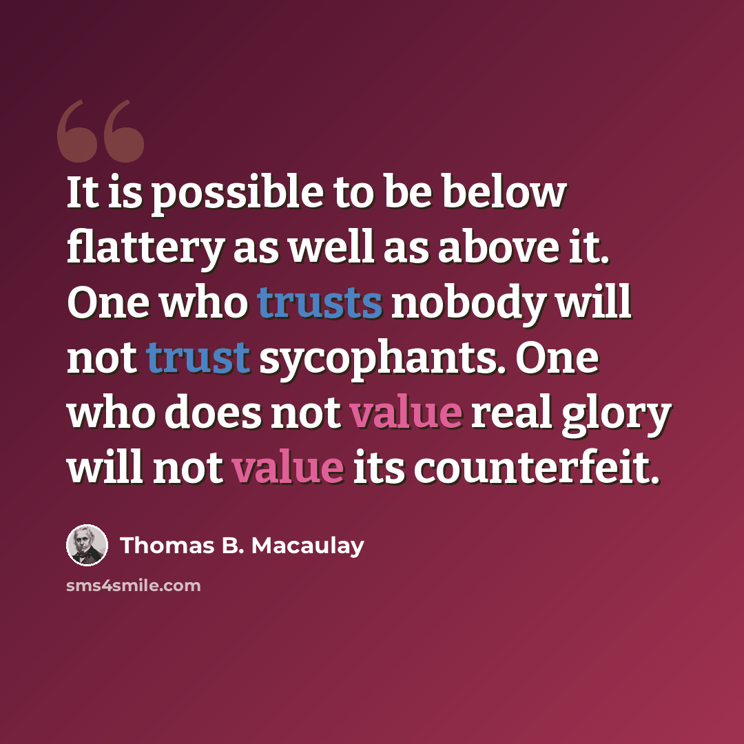 “It is possible to be below flattery as well as above it. One who trusts nobody will not trust sycophants. One who does not value real glory will not value its counterfeit.” quote by Thomas B. Macaulay