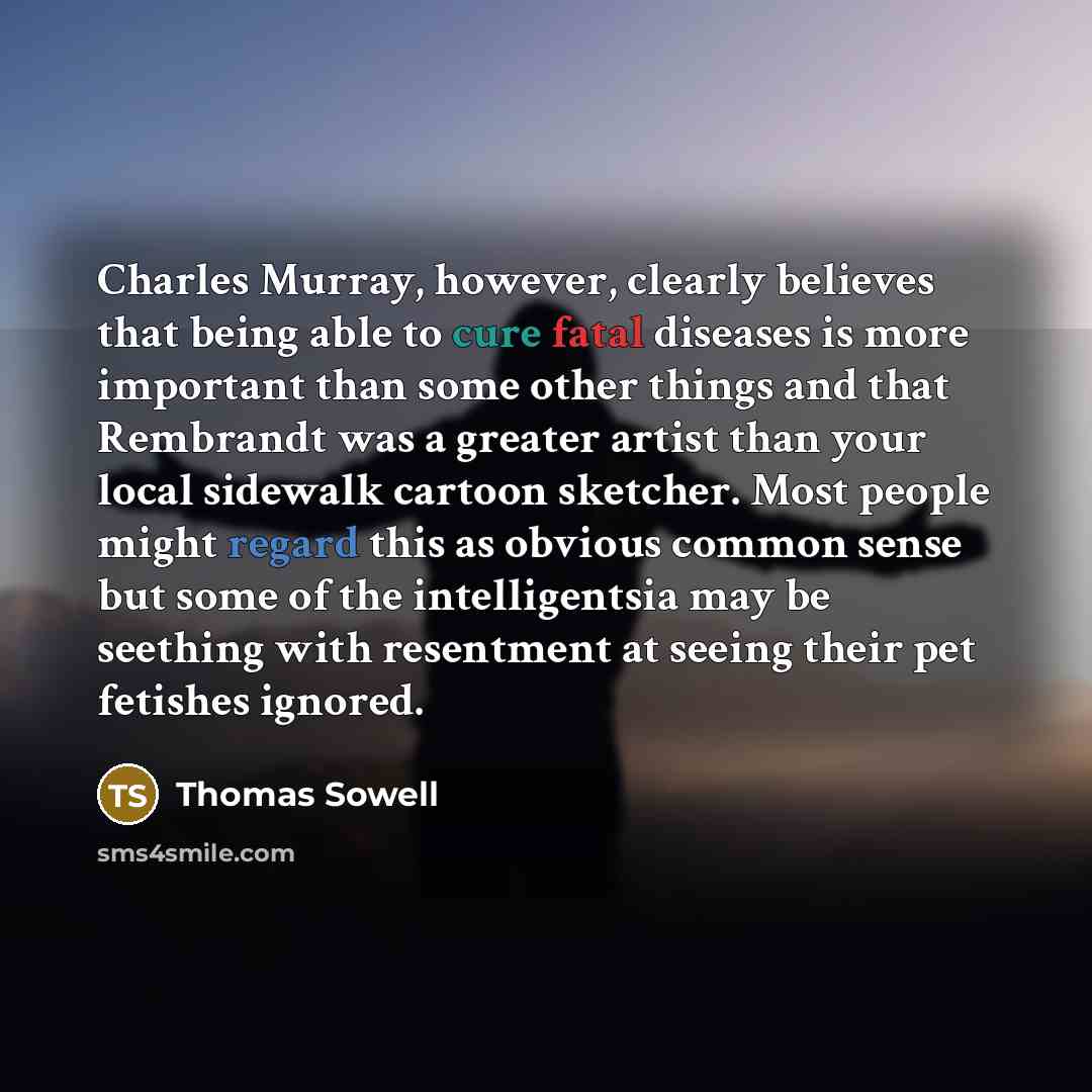 “Charles Murray, however, clearly believes that being able to cure fatal diseases is more important than some other things and that Rembrandt was a greater artist than your local sidewalk cartoon sketcher. Most people might regard this as obvious common sense but some of the intelligentsia may be…” quote by Thomas Sowell