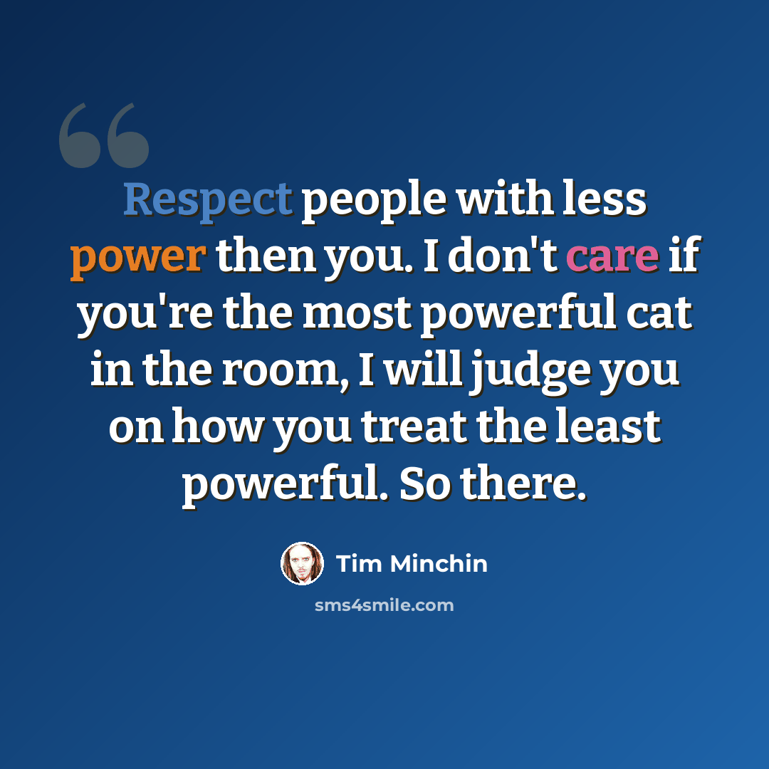 “Respect people with less power then you. I don't care if you're the most powerful cat in the room, I will judge you on how you treat the least powerful. So there.” quote by Tim Minchin