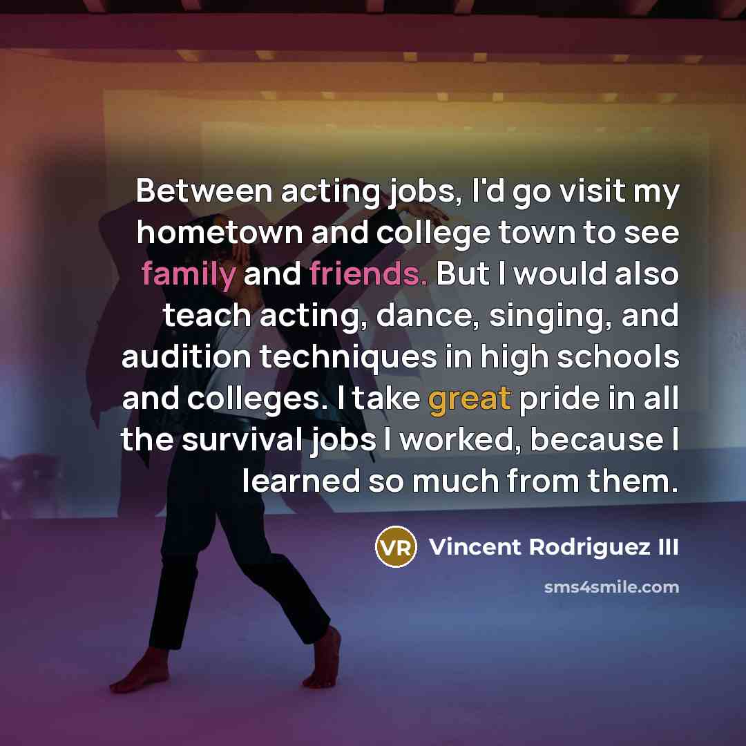 “Between acting jobs, I'd go visit my hometown and college town to see family and friends. But I would also teach acting, dance, singing, and audition techniques in high schools and colleges. I take great pride in all the survival jobs I worked, because I learned so much from them.” quote by Vincent Rodriguez III