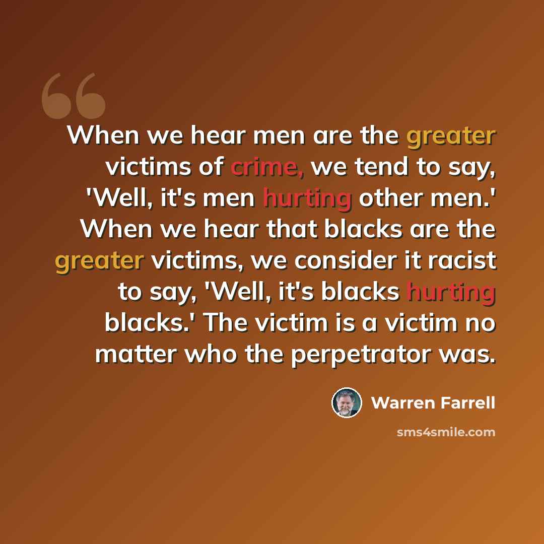 “When we hear men are the greater victims of crime, we tend to say, 'Well, it's men hurting other men.' When we hear that blacks are the greater victims, we consider it racist to say, 'Well, it's blacks hurting blacks.' The victim is a victim no matter who the perpetrator was.” quote by Warren Farrell