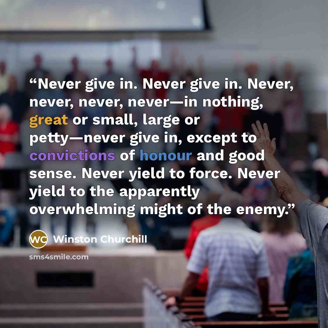 “Never give in. Never give in. Never, never, never, never—in nothing, great or small, large or petty—never give in, except to convictions of honour and good sense. Never yield to force. Never yield to the apparently overwhelming might of the enemy.” quote by Winston Churchill