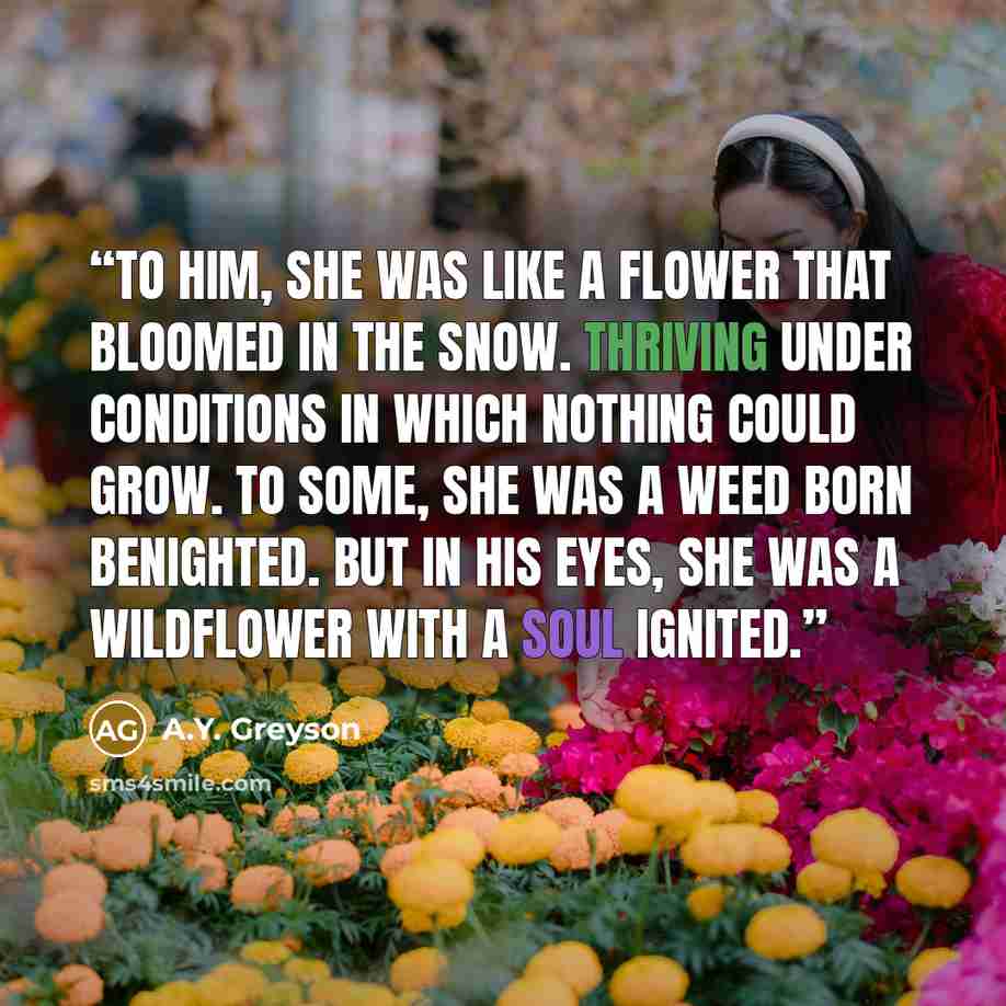 “To him, she was like a flower that bloomed in the snow. Thriving under conditions in which nothing could grow. To some, she was a weed born benighted. But in his eyes, she was a wildflower with a soul ignited.” quote by A.Y. Greyson