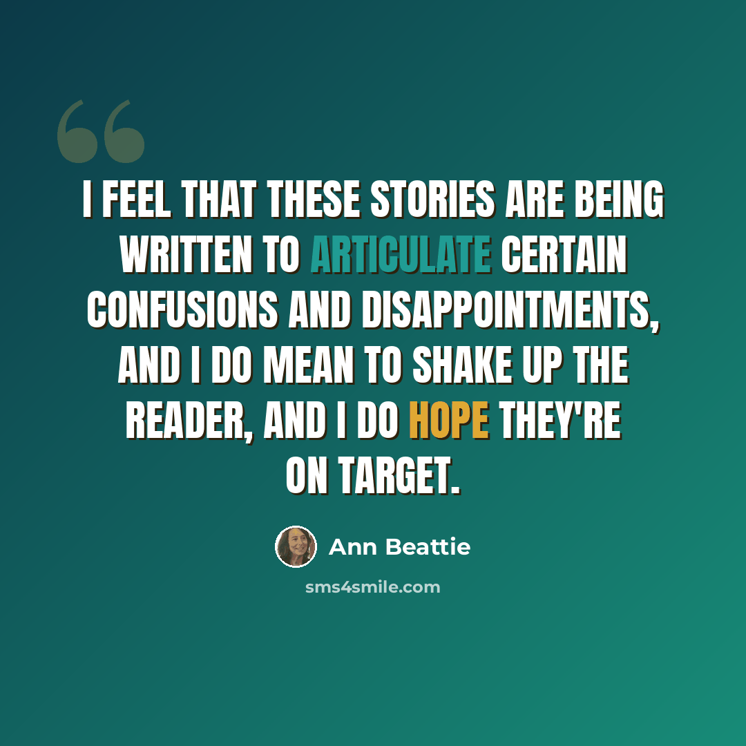 “I feel that these stories are being written to articulate certain confusions and disappointments, and I do mean to shake up the reader, and I do hope they're on target.” quote by Ann Beattie