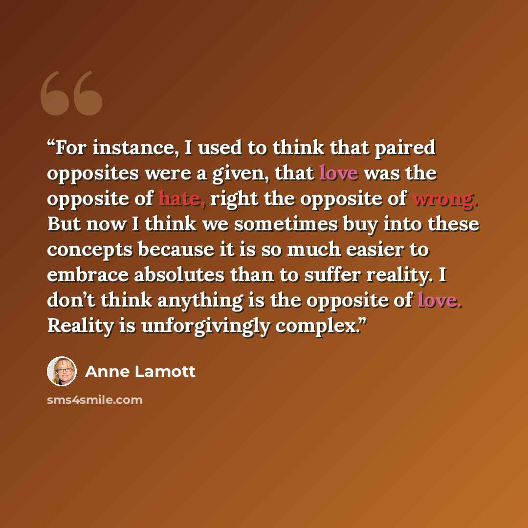 “For instance, I used to think that paired opposites were a given, that love was the opposite of hate, right the opposite of wrong. But now I think we sometimes buy into these concepts because it is so much easier to embrace absolutes than to suffer reality. I don’t think anything is the opposite…” quote by Anne Lamott