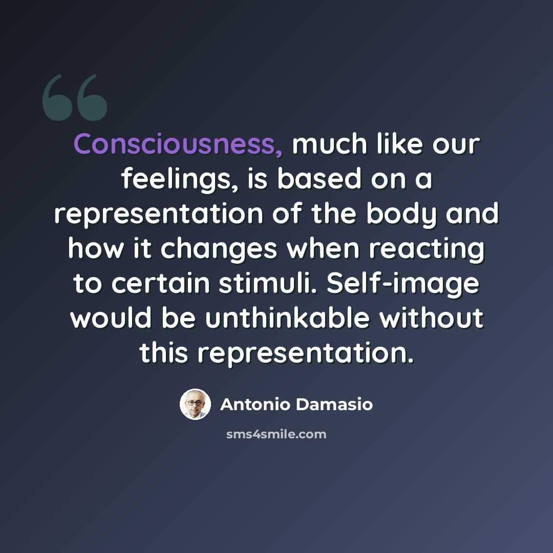 “Consciousness, much like our feelings, is based on a representation of the body and how it changes when reacting to certain stimuli. Self-image would be unthinkable without this representation.” quote by Antonio Damasio