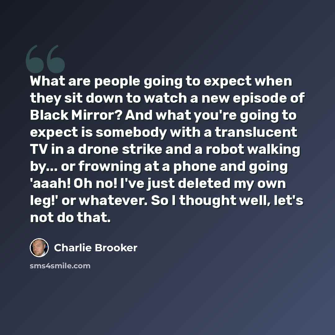 “What are people going to expect when they sit down to watch a new episode of Black Mirror? And what you're going to expect is somebody with a translucent TV in a drone strike and a robot walking by... or frowning at a phone and going 'aaah! Oh no! I've just deleted my own leg!' or whatever. So I…” quote by Charlie Brooker