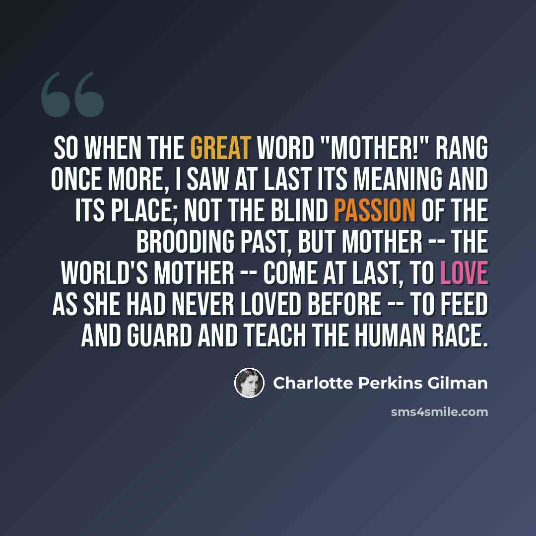 “So when the great word "Mother!" rang once more, I saw at last its meaning and its place; Not the blind passion of the brooding past, But Mother -- the World's Mother -- come at last, To love as she had never loved before -- To feed and guard and teach the human race.” quote by Charlotte Perkins Gilman