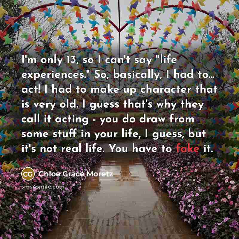 “I'm only 13, so I can't say "life experiences." So, basically, I had to... act! I had to make up character that is very old. I guess that's why they call it acting - you do draw from some stuff in your life, I guess, but it's not real life. You have to fake it.” quote by Chloe Grace Moretz