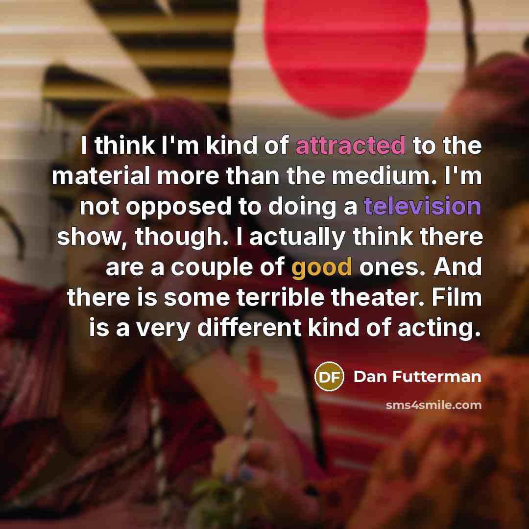 “I think I'm kind of attracted to the material more than the medium. I'm not opposed to doing a television show, though. I actually think there are a couple of good ones. And there is some terrible theater. Film is a very different kind of acting.” quote by Dan Futterman