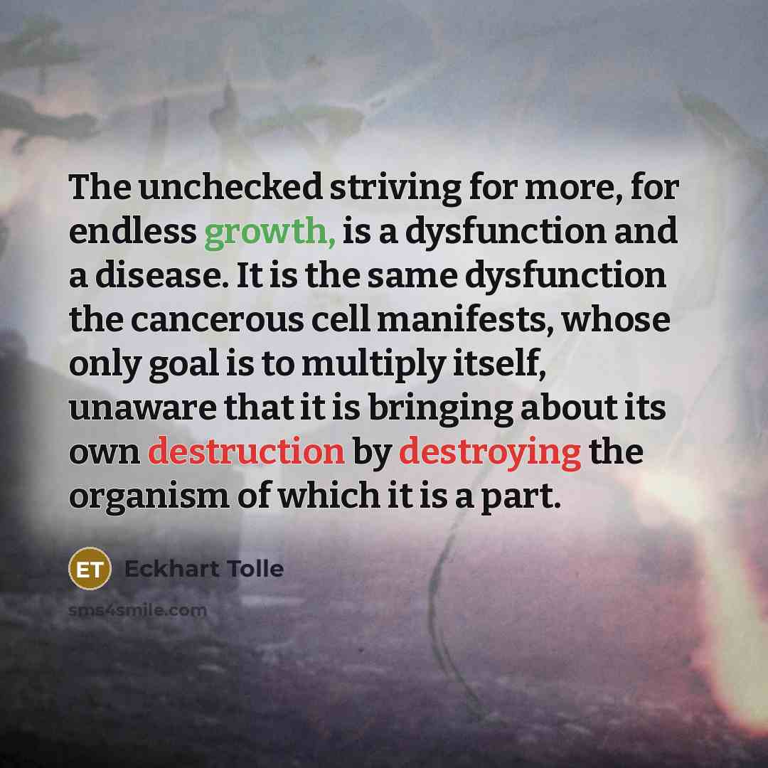 “The unchecked striving for more, for endless growth, is a dysfunction and a disease. It is the same dysfunction the cancerous cell manifests, whose only goal is to multiply itself, unaware that it is bringing about its own destruction by destroying the organism of which it is a part.” quote by Eckhart Tolle
