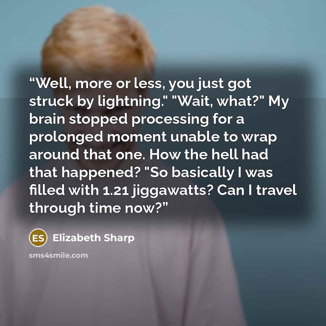 “Well, more or less, you just got struck by lightning." "Wait, what?" My brain stopped processing for a prolonged moment unable to wrap around that one. How the hell had that happened? "So basically I was filled with 1.21 jiggawatts? Can I travel through time now?” quote by Elizabeth Sharp