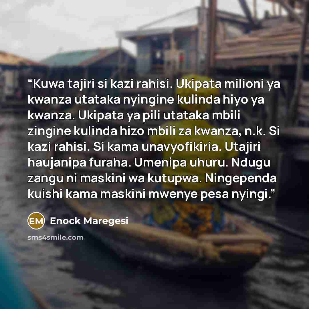 “Kuwa tajiri si kazi rahisi. Ukipata milioni ya kwanza utataka nyingine kulinda hiyo ya kwanza. Ukipata ya pili utataka mbili zingine kulinda hizo mbili za kwanza, n.k. Si kazi rahisi. Si kama unavyofikiria. Utajiri haujanipa furaha. Umenipa uhuru. Ndugu zangu ni maskini wa kutupwa. Ningependa…” quote by Enock Maregesi