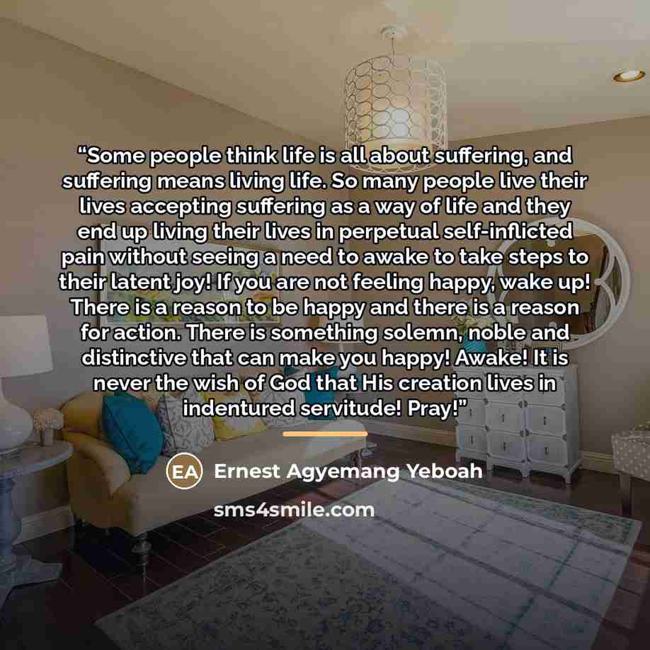 “Some people think life is all about suffering, and suffering means living life. So many people live their lives accepting suffering as a way of life and they end up living their lives in perpetual self-inflicted pain without seeing a need to awake to take steps to their latent joy! If you are not…” quote by Ernest Agyemang Yeboah