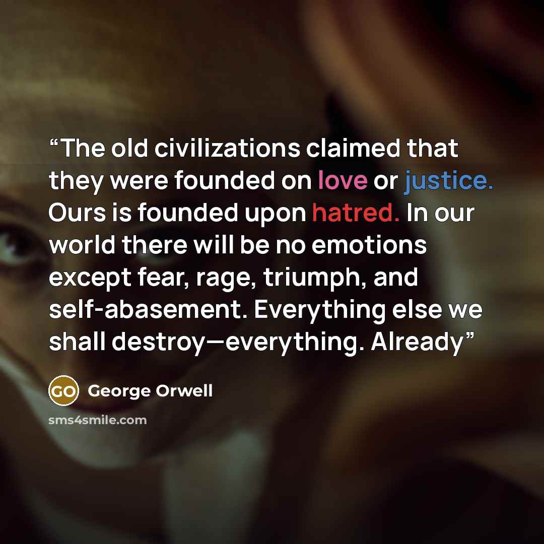 “The old civilizations claimed that they were founded on love or justice. Ours is founded upon hatred. In our world there will be no emotions except fear, rage, triumph, and self-abasement. Everything else we shall destroy—everything. Already” quote by George Orwell