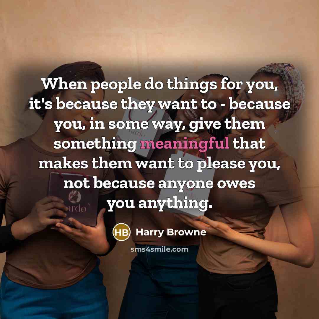 “When people do things for you, it's because they want to - because you, in some way, give them something meaningful that makes them want to please you, not because anyone owes you anything.” quote by Harry Browne