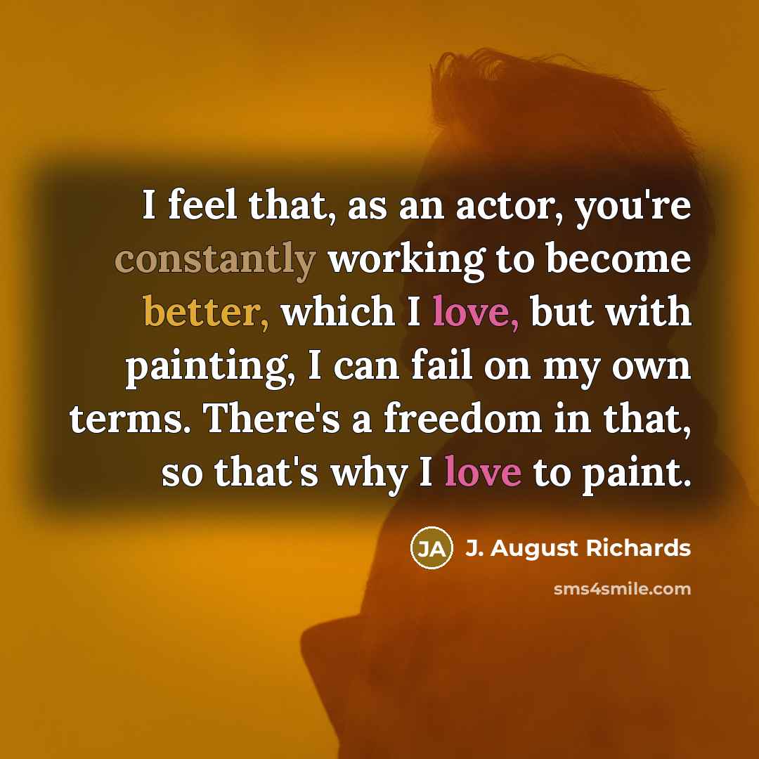 “I feel that, as an actor, you're constantly working to become better, which I love, but with painting, I can fail on my own terms. There's a freedom in that, so that's why I love to paint.” quote by J. August Richards