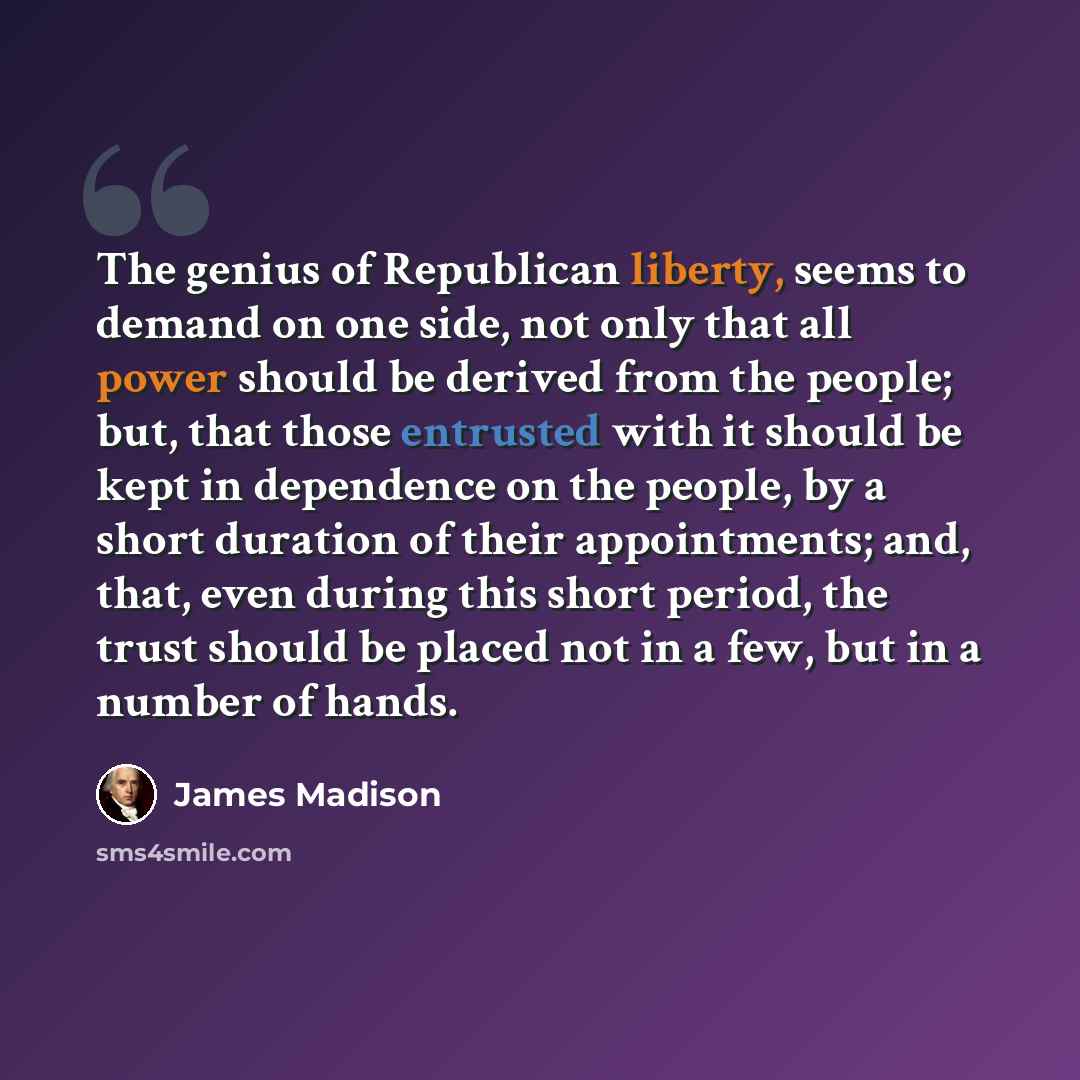 “The genius of Republican liberty, seems to demand on one side, not only that all power should be derived from the people; but, that those entrusted with it should be kept in dependence on the people, by a short duration of their appointments; and, that, even during this short period, the trust…” quote by James Madison