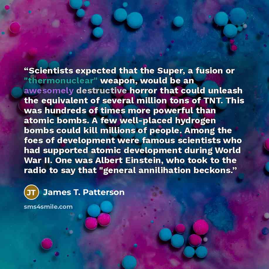 “Scientists expected that the Super, a fusion or "thermonuclear" weapon, would be an awesomely destructive horror that could unleash the equivalent of several million tons of TNT. This was hundreds of times more powerful than atomic bombs. A few well-placed hydrogen bombs could kill millions of…” quote by James T. Patterson