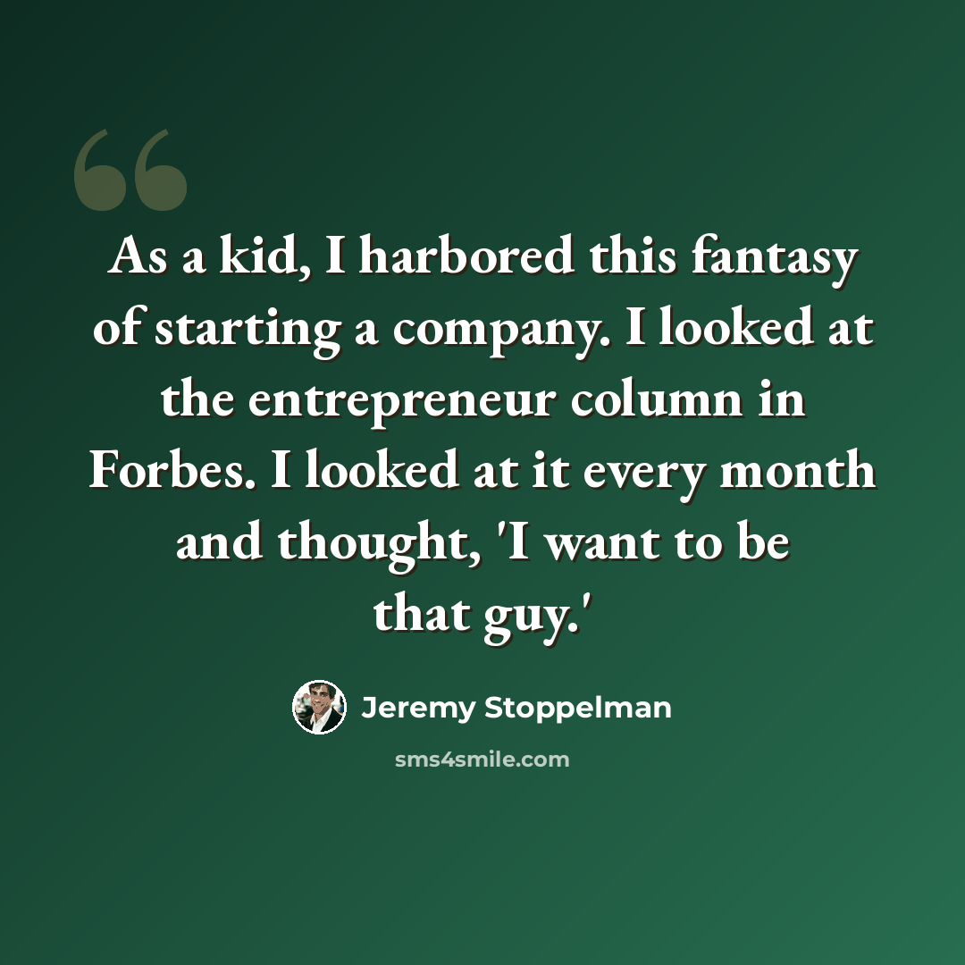 “As a kid, I harbored this fantasy of starting a company. I looked at the entrepreneur column in Forbes. I looked at it every month and thought, 'I want to be that guy.'” quote by Jeremy Stoppelman