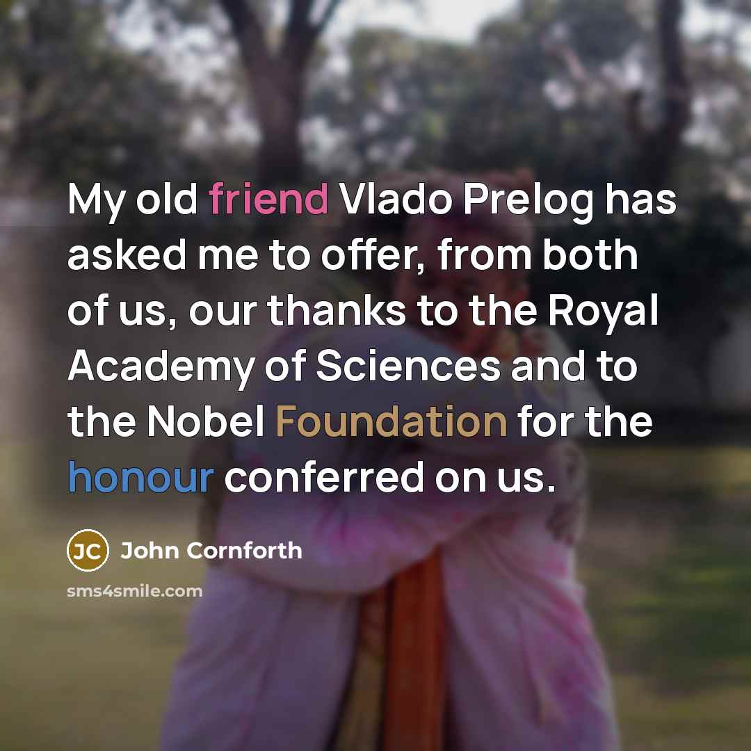 “My old friend Vlado Prelog has asked me to offer, from both of us, our thanks to the Royal Academy of Sciences and to the Nobel Foundation for the honour conferred on us.” quote by John Cornforth