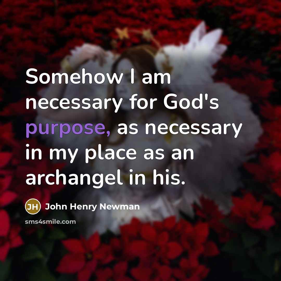 “Somehow I am necessary for God's purpose, as necessary in my place as an archangel in his.” quote by John Henry Newman